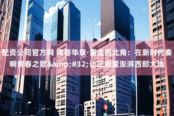 配资公司官方网 青春华章·重走西北角：在新时代奏响青春之歌&#32;让正能量澎湃西部大地