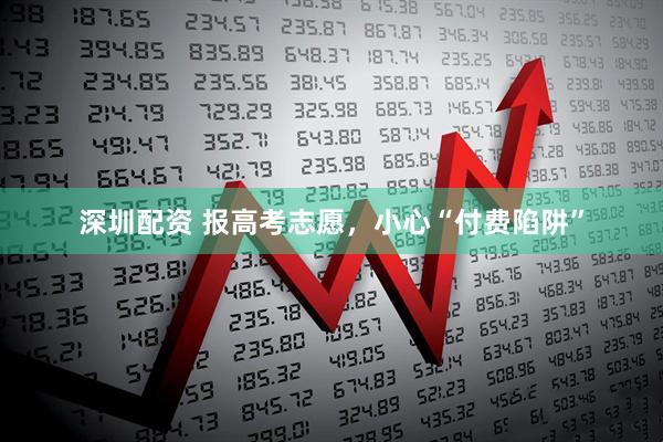 深圳配资 报高考志愿，小心“付费陷阱”