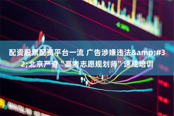 配资股票配资平台一流 广告涉嫌违法&#32;北京严查“高考志愿规划师”速成培训
