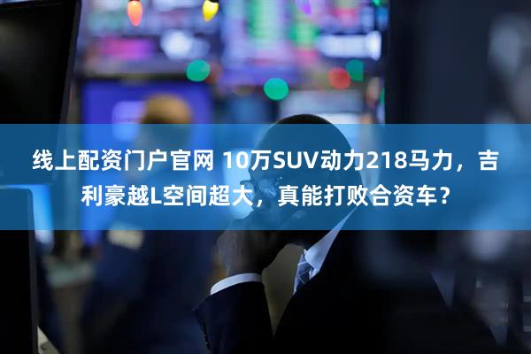 线上配资门户官网 10万SUV动力218马力，吉利豪越L空间超大，真能打败合资车？