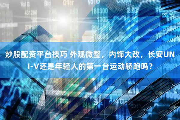 炒股配资平台技巧 外观微整，内饰大改，长安UNI-V还是年轻人的第一台运动轿跑吗？
