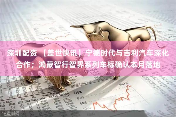 深圳配资 【盖世快讯】宁德时代与吉利汽车深化合作；鸿蒙智行智界系列车标确认本月落地