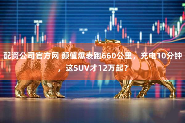 配资公司官方网 颜值爆表跑660公里，充电10分钟，这SUV才12万起？