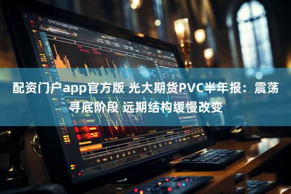 配资门户app官方版 光大期货PVC半年报：震荡寻底阶段 远期结构缓慢改变