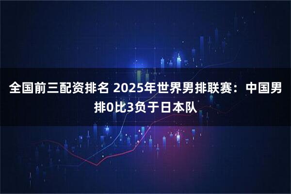 全国前三配资排名 2025年世界男排联赛：中国男排0比3负于日本队