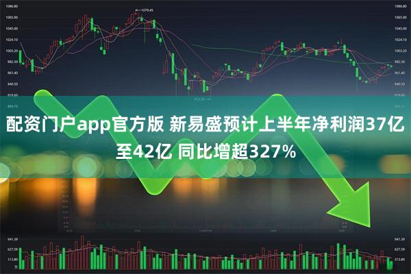 配资门户app官方版 新易盛预计上半年净利润37亿至42亿 同比增超327%