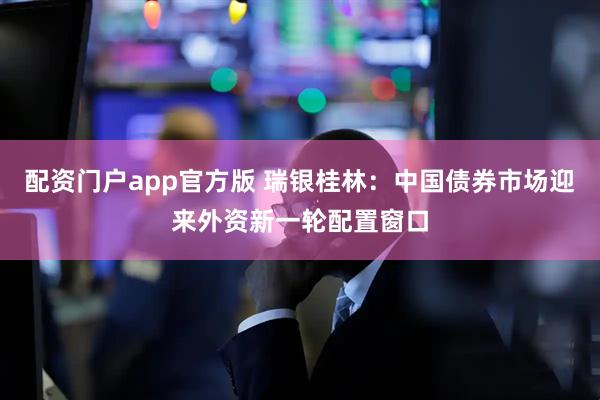 配资门户app官方版 瑞银桂林：中国债券市场迎来外资新一轮配置窗口