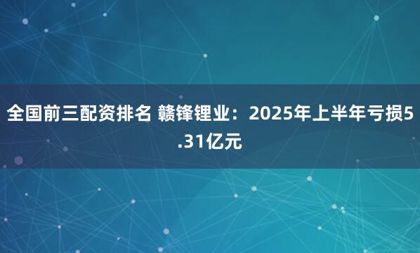 全国前三配资排名 赣锋锂业：2025年上半年亏损5.31亿元