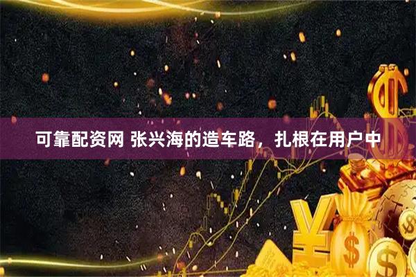 可靠配资网 张兴海的造车路，扎根在用户中