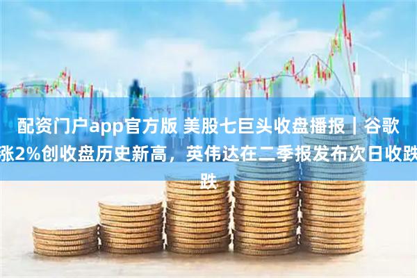 配资门户app官方版 美股七巨头收盘播报｜谷歌涨2%创收盘历史新高，英伟达在二季报发布次日收跌