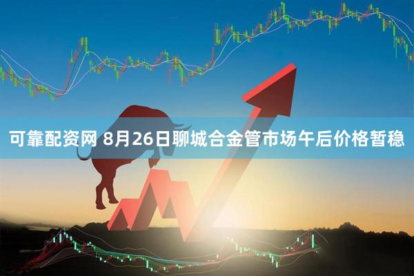 可靠配资网 8月26日聊城合金管市场午后价格暂稳