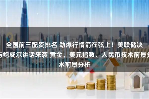 全国前三配资排名 劲爆行情箭在弦上！美联储决议与鲍威尔讲话来袭 黄金、美元指数、人民币技术前景分析