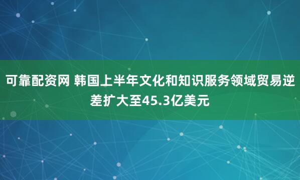 可靠配资网 韩国上半年文化和知识服务领域贸易逆差扩大至45.3亿美元