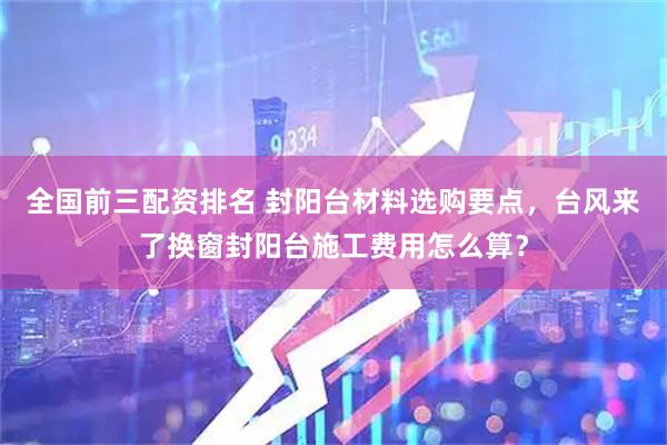 全国前三配资排名 封阳台材料选购要点，台风来了换窗封阳台施工费用怎么算？