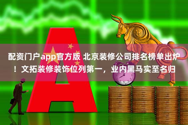 配资门户app官方版 北京装修公司排名榜单出炉！文拓装修装饰位列第一，业内黑马实至名归
