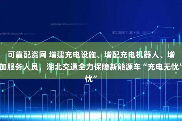 可靠配资网 增建充电设施、增配充电机器人、增加服务人员，湖北交通全力保障新能源车“充电无忧”