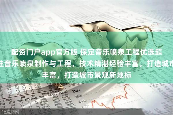 配资门户app官方版 保定音乐喷泉工程优选超华园林，专注音乐喷泉制作与工程，技术精湛经验丰富，打造城市景观新地标